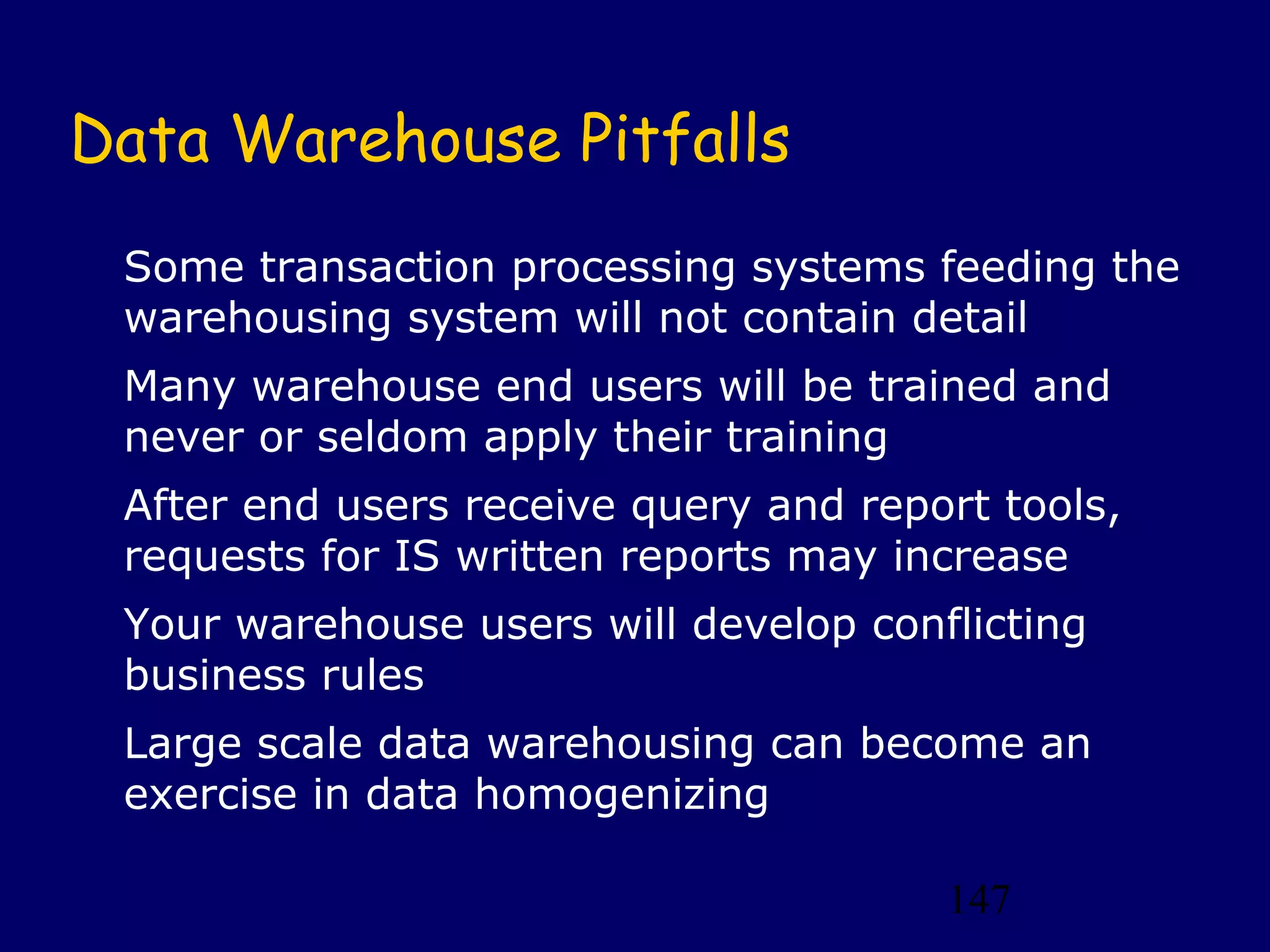 Data Warehouse Pitfalls
 Some transaction processing systems feeding the
 warehousing system will not contain detail
 Many warehouse end users will be trained and
 never or seldom apply their training
 After end users receive query and report tools,
 requests for IS written reports may increase
 Your warehouse users will develop conflicting
 business rules
 Large scale data warehousing can become an
 exercise in data homogenizing

                                       147
 