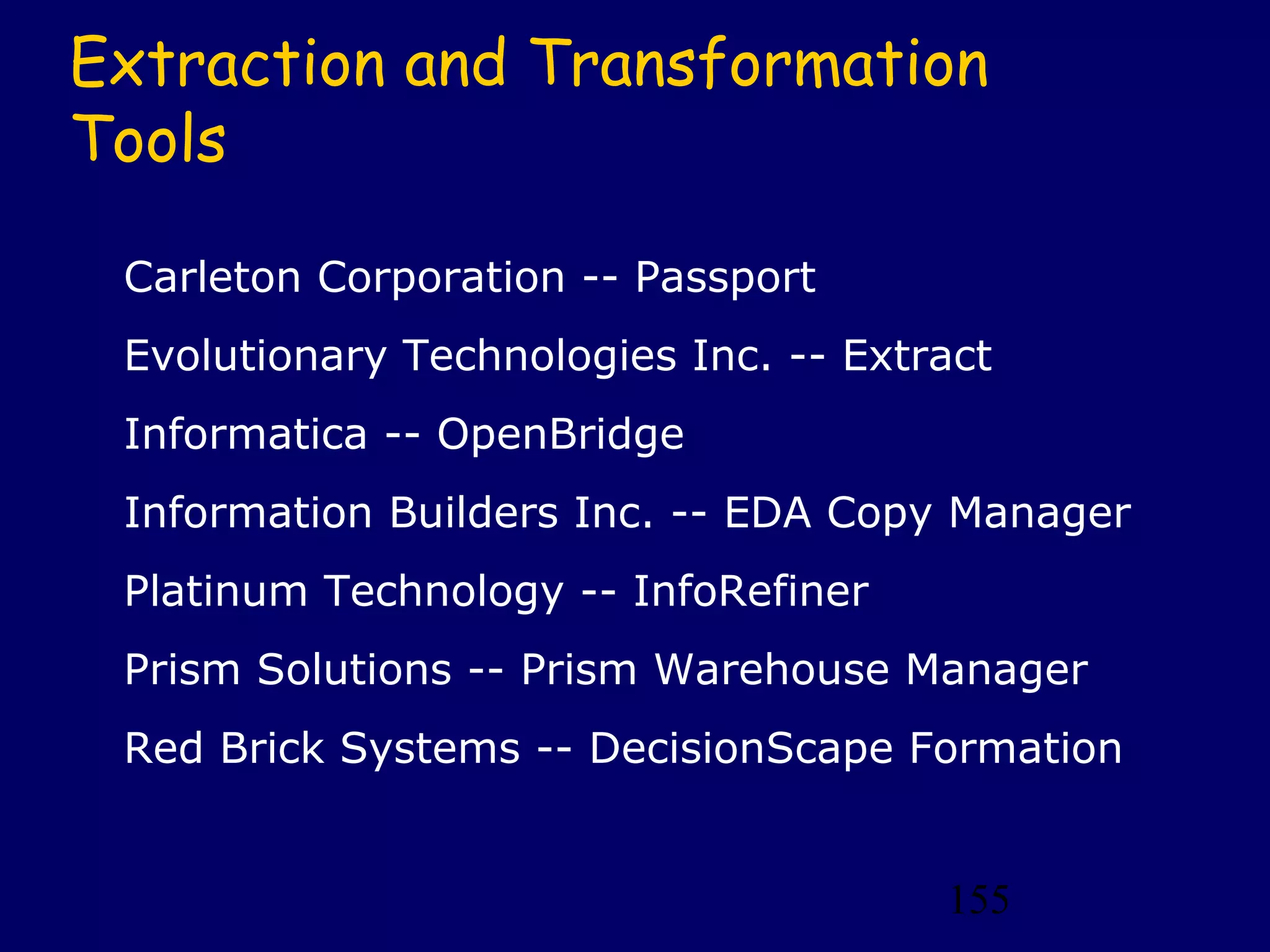 Extraction and Transformation
Tools

 Carleton Corporation -- Passport
 Evolutionary Technologies Inc. -- Extract
 Informatica -- OpenBridge
 Information Builders Inc. -- EDA Copy Manager
 Platinum Technology -- InfoRefiner
 Prism Solutions -- Prism Warehouse Manager
 Red Brick Systems -- DecisionScape Formation


                                       155
 