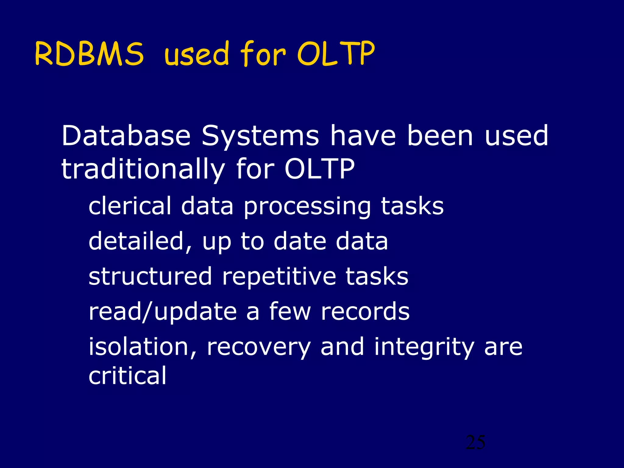 RDBMS used for OLTP

 Database Systems have been used
 traditionally for OLTP
   clerical data processing tasks
   detailed, up to date data
   structured repetitive tasks
   read/update a few records
   isolation, recovery and integrity are
   critical

                                   25
 