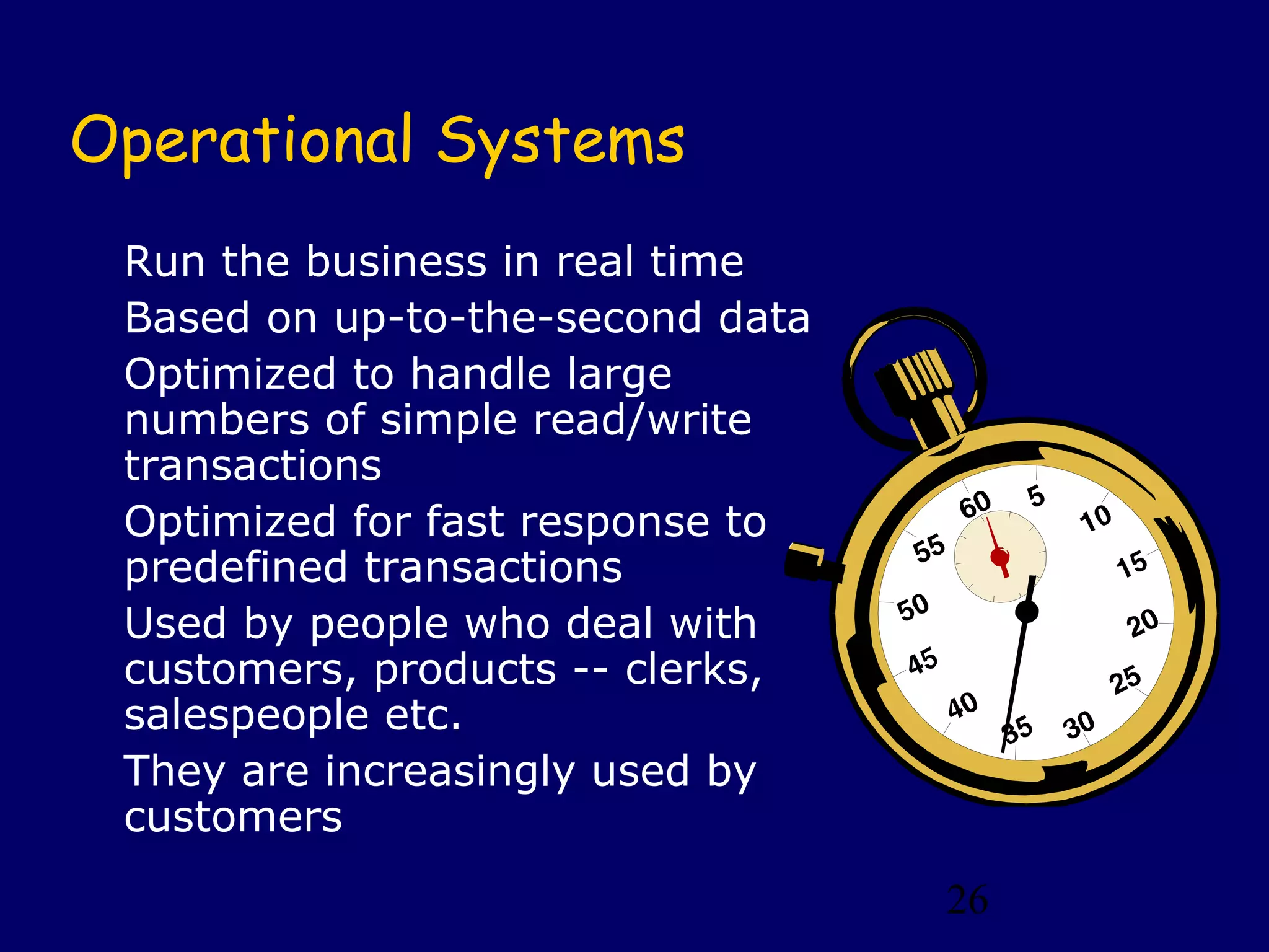 Operational Systems
 Run the business in real time
 Based on up-to-the-second data
 Optimized to handle large
 numbers of simple read/write
 transactions
 Optimized for fast response to
 predefined transactions
 Used by people who deal with
 customers, products -- clerks,
 salespeople etc.
 They are increasingly used by
 customers
                                  26
 
