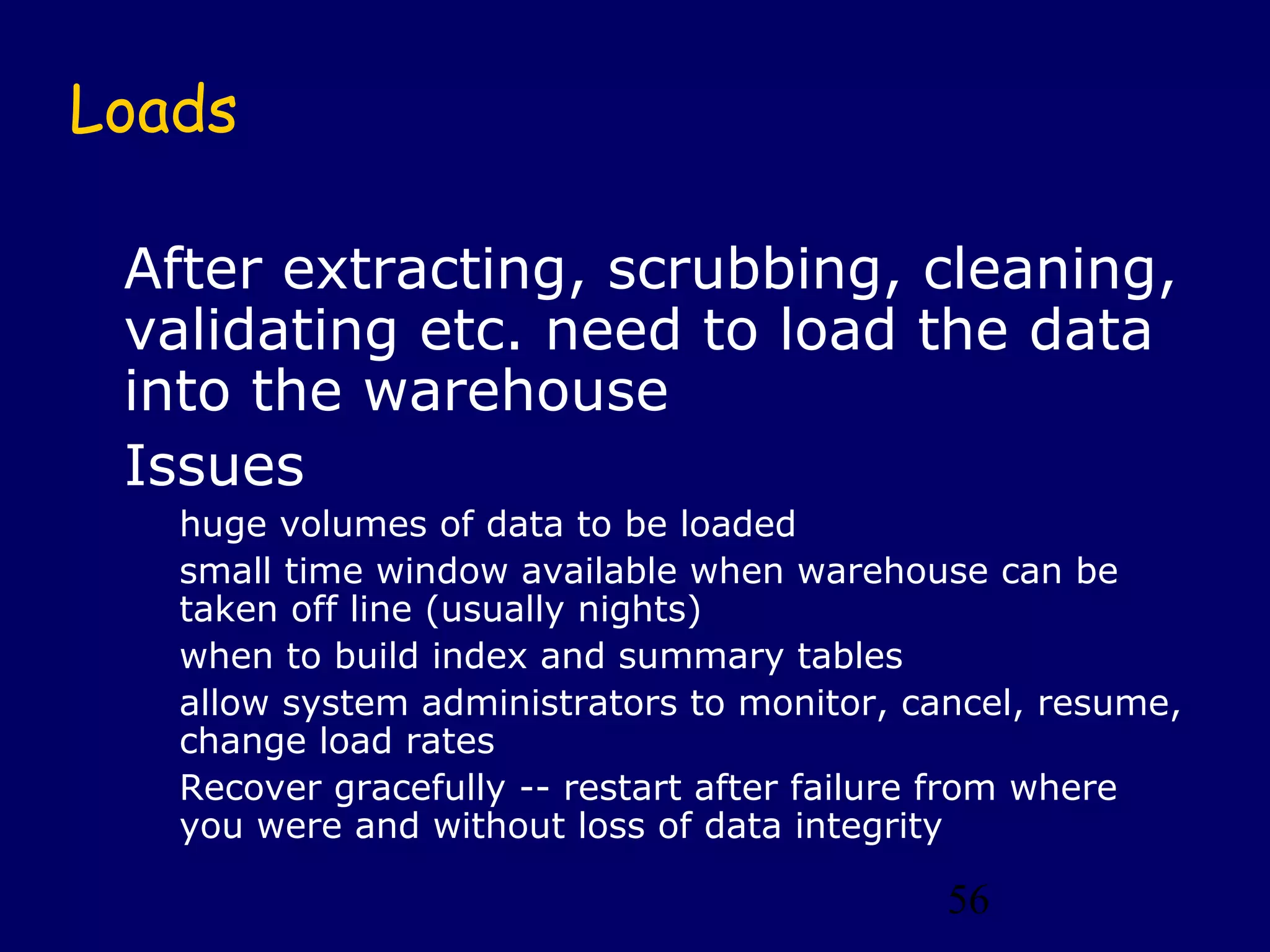 Loads

 After extracting, scrubbing, cleaning,
 validating etc. need to load the data
 into the warehouse
 Issues
   huge volumes of data to be loaded
   small time window available when warehouse can be
   taken off line (usually nights)
   when to build index and summary tables
   allow system administrators to monitor, cancel, resume,
   change load rates
   Recover gracefully -- restart after failure from where
   you were and without loss of data integrity

                                             56
 