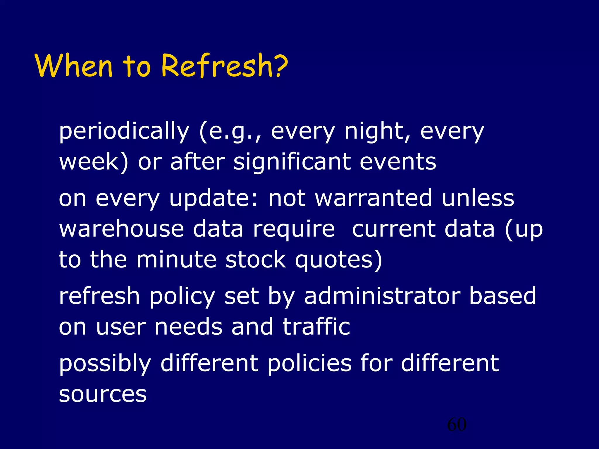 When to Refresh?

 periodically (e.g., every night, every
 week) or after significant events
 on every update: not warranted unless
 warehouse data require current data (up
 to the minute stock quotes)
 refresh policy set by administrator based
 on user needs and traffic
 possibly different policies for different
 sources
                                     60
 