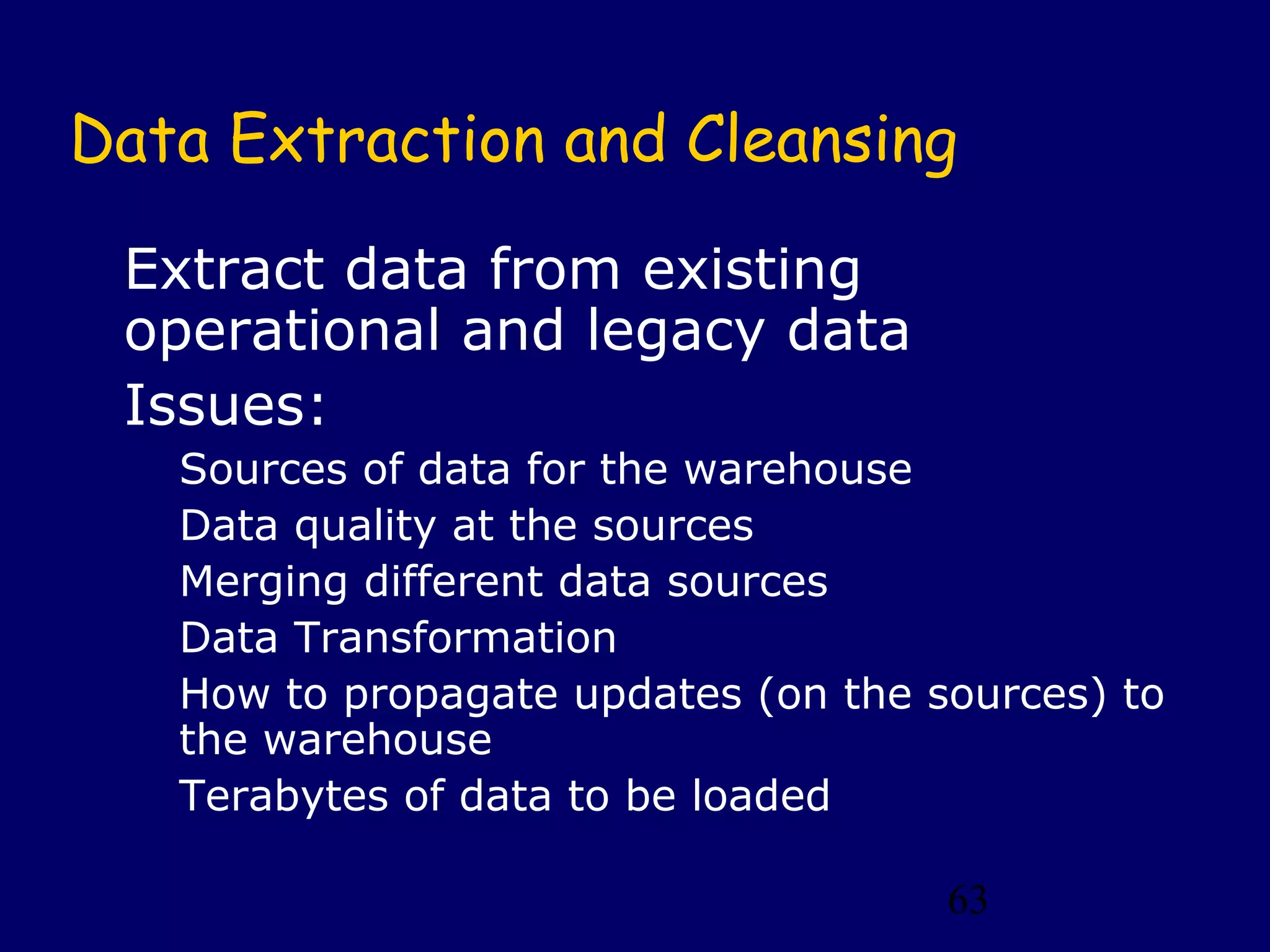 Data Extraction and Cleansing

 Extract data from existing
 operational and legacy data
 Issues:
   Sources of data for the warehouse
   Data quality at the sources
   Merging different data sources
   Data Transformation
   How to propagate updates (on the sources) to
   the warehouse
   Terabytes of data to be loaded

                                     63
 