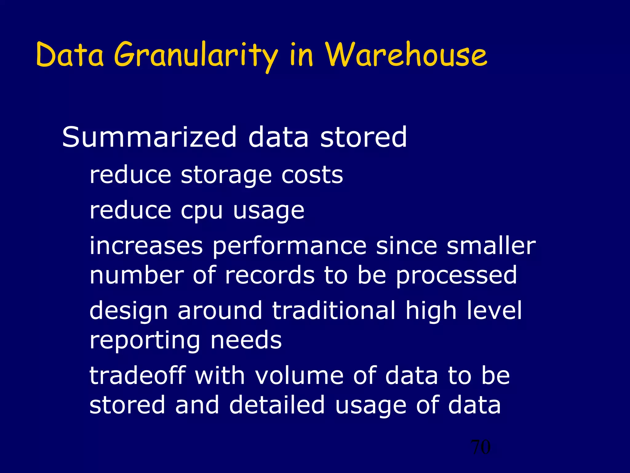 Data Granularity in Warehouse

 Summarized data stored
   reduce storage costs
   reduce cpu usage
   increases performance since smaller
   number of records to be processed
   design around traditional high level
   reporting needs
   tradeoff with volume of data to be
   stored and detailed usage of data
                                 70
 