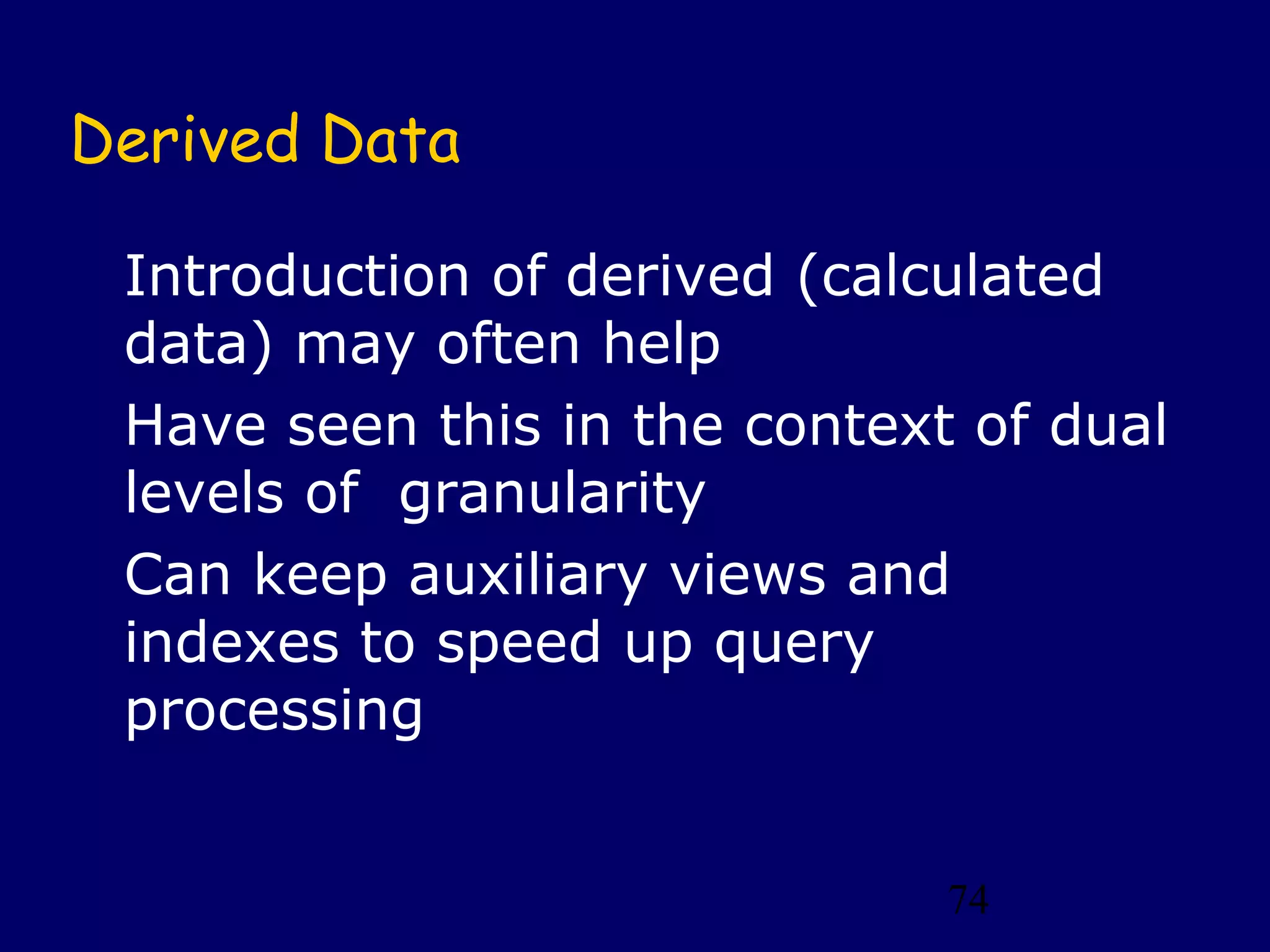 Derived Data

 Introduction of derived (calculated
 data) may often help
 Have seen this in the context of dual
 levels of granularity
 Can keep auxiliary views and
 indexes to speed up query
 processing


                              74
 