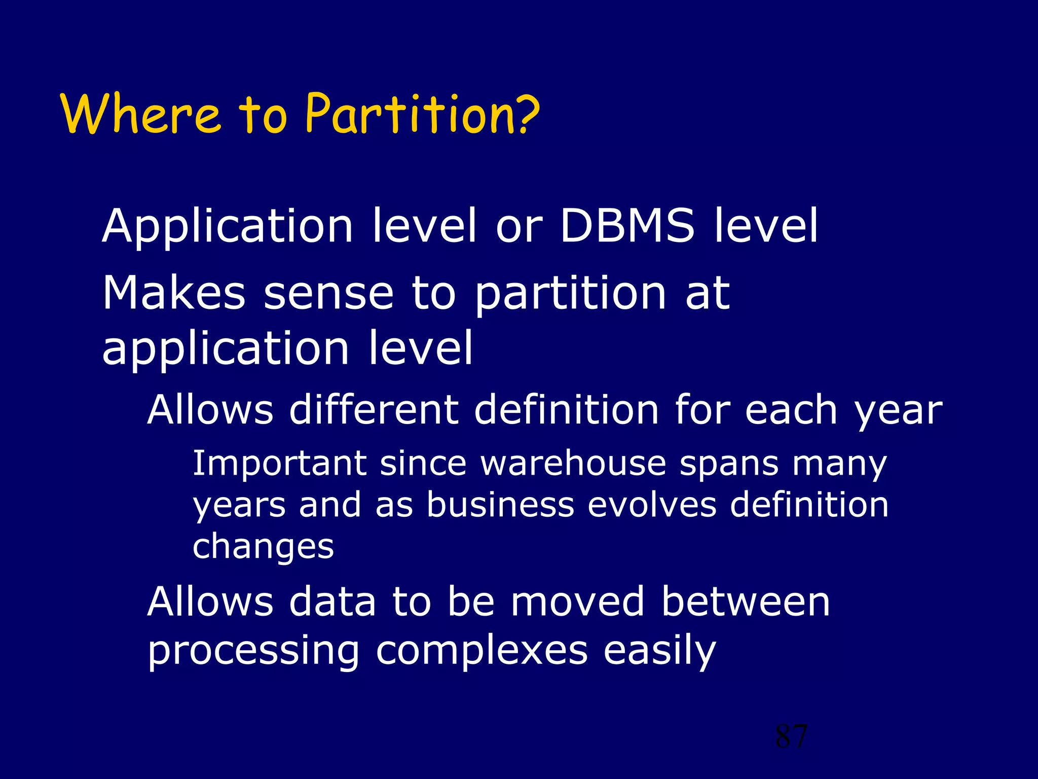 Where to Partition?

 Application level or DBMS level
 Makes sense to partition at
 application level
   Allows different definition for each year
     Important since warehouse spans many
     years and as business evolves definition
     changes
   Allows data to be moved between
   processing complexes easily

                                      87
 