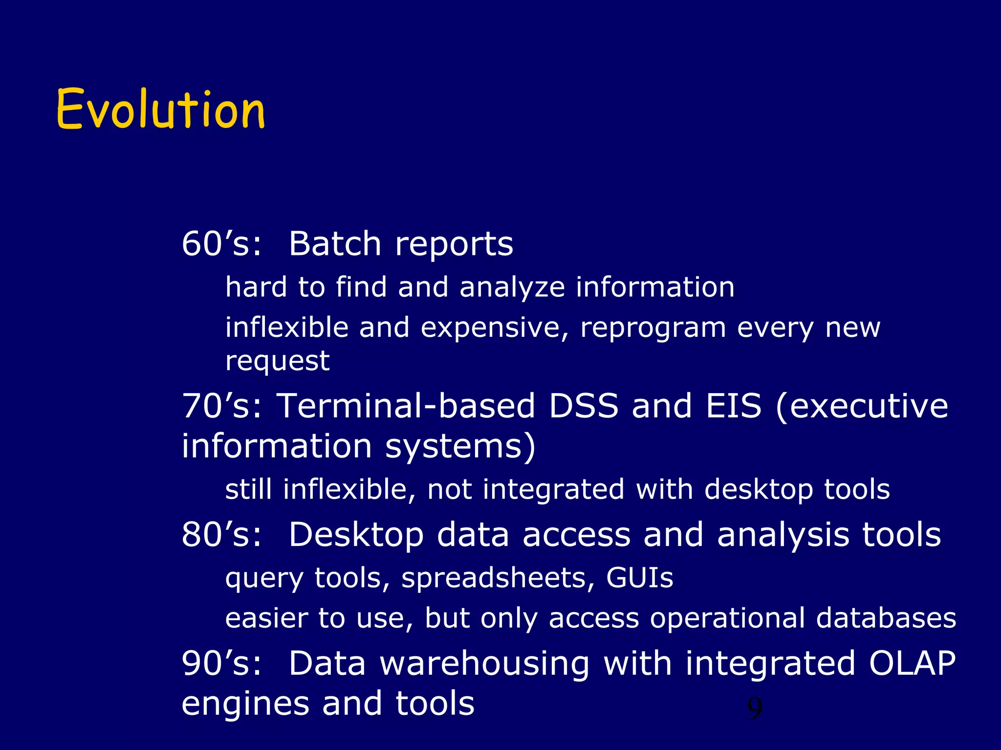 Evolution

     60’s: Batch reports
       hard to find and analyze information
       inflexible and expensive, reprogram every new
       request
     70’s: Terminal-based DSS and EIS (executive
     information systems)
       still inflexible, not integrated with desktop tools
     80’s: Desktop data access and analysis tools
       query tools, spreadsheets, GUIs
       easier to use, but only access operational databases
     90’s: Data warehousing with integrated OLAP
     engines and tools               9
 