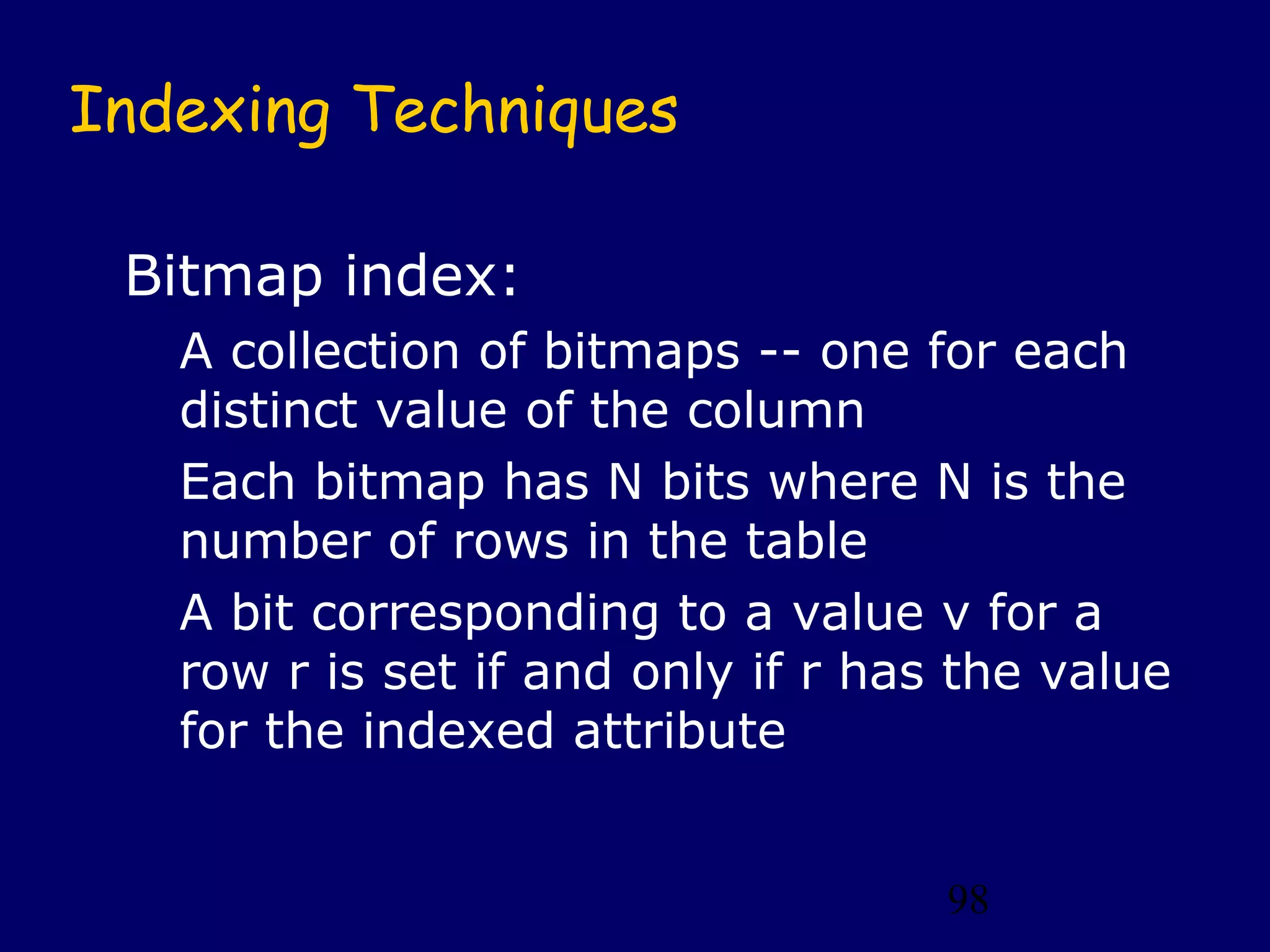 Indexing Techniques

 Bitmap index:
   A collection of bitmaps -- one for each
   distinct value of the column
   Each bitmap has N bits where N is the
   number of rows in the table
   A bit corresponding to a value v for a
   row r is set if and only if r has the value
   for the indexed attribute


                                    98
 