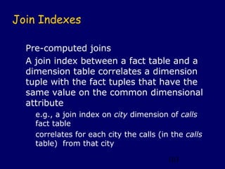Join Indexes

  Pre-computed joins
  A join index between a fact table and a
  dimension table correlates a dimension
  tuple with the fact tuples that have the
  same value on the common dimensional
  attribute
    e.g., a join index on city dimension of calls
    fact table
    correlates for each city the calls (in the calls
    table) from that city

                                          103
 