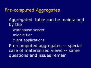 Pre-computed Aggregates

 Aggregated table can be maintained
 by the
   warehouse server
   middle tier
   client applications
 Pre-computed aggregates -- special
 case of materialized views -- same
 questions and issues remain

                            112
 