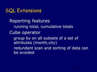 SQL Extensions

 Reporting features
   running total, cumulative totals
 Cube operator
   group by on all subsets of a set of
   attributes (month,city)
   redundant scan and sorting of data can
   be avoided



                                  114
 