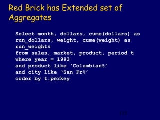Red Brick has Extended set of
Aggregates
 Select month, dollars, cume(dollars) as
 run_dollars, weight, cume(weight) as
 run_weights
 from sales, market, product, period t
 where year = 1993
 and product like ‘Columbian%’
 and city like ‘San Fr%’
 order by t.perkey




                                 115
 