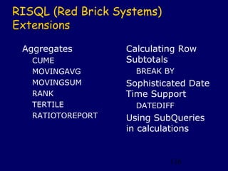 RISQL (Red Brick Systems)
Extensions

 Aggregates        Calculating Row
   CUME            Subtotals
   MOVINGAVG         BREAK BY
   MOVINGSUM       Sophisticated Date
   RANK            Time Support
   TERTILE           DATEDIFF
   RATIOTOREPORT   Using SubQueries
                   in calculations


                            116
 