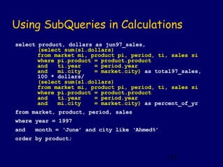 Using SubQueries in Calculations
select product, dollars as jun97_sales,
       (select sum(s1.dollars)
       from market mi, product pi, period, ti, sales si
       where pi.product = product.product
       and   ti.year    = period.year
       and   mi.city    = market.city) as total97_sales,
       100 * dollars/
       (select sum(s1.dollars)
       from market mi, product pi, period, ti, sales si
       where pi.product = product.product
       and   ti.year    = period.year
       and   mi.city    = market.city) as percent_of_yr
from market, product, period, sales
where year = 1997
and   month = ‘June’ and city like ‘Ahmed%’
order by product;


                                              117
 