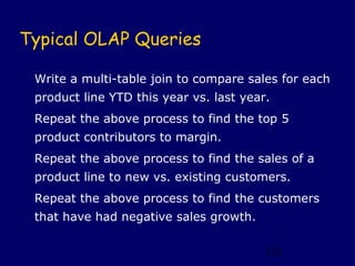 Typical OLAP Queries

 Write a multi-table join to compare sales for each
 product line YTD this year vs. last year.
 Repeat the above process to find the top 5
 product contributors to margin.
 Repeat the above process to find the sales of a
 product line to new vs. existing customers.
 Repeat the above process to find the customers
 that have had negative sales growth.

                                         121
 