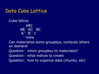 Data Cube Lattice
 Cube lattice
            ABC
       AB AC BC
        A B C
            none
 Can materialize some groupbys, compute others
 on demand
 Question: which groupbys to materialze?
 Question: what indices to create
 Question: how to organize data (chunks, etc)

                                     127
 