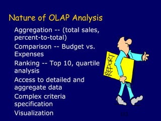 Nature of OLAP Analysis
 Aggregation -- (total sales,
 percent-to-total)
 Comparison -- Budget vs.
 Expenses
 Ranking -- Top 10, quartile
 analysis
 Access to detailed and
 aggregate data
 Complex criteria
 specification
 Visualization                  132
 