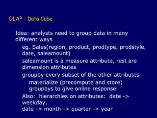 OLAP - Data Cube

  Idea: analysts need to group data in many
  different ways
     eg. Sales(region, product, prodtype, prodstyle,
     date, saleamount)
     saleamount is a measure attribute, rest are
     dimension attributes
     groupby every subset of the other attributes
        materialize (precompute and store)
        groupbys to give online response
     Also: hierarchies on attributes: date ->
     weekday,
     date -> month -> quarter -> year 135
 