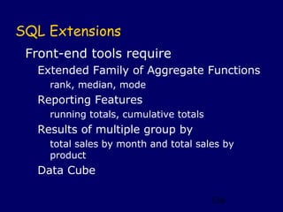 SQL Extensions
 Front-end tools require
  Extended Family of Aggregate Functions
    rank, median, mode
  Reporting Features
    running totals, cumulative totals
  Results of multiple group by
    total sales by month and total sales by
    product
  Data Cube

                                        136
 