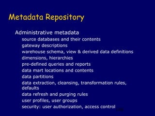 Metadata Repository
 Administrative metadata
   source databases and their contents
   gateway descriptions
   warehouse schema, view & derived data definitions
   dimensions, hierarchies
   pre-defined queries and reports
   data mart locations and contents
   data partitions
   data extraction, cleansing, transformation rules,
   defaults
   data refresh and purging rules
   user profiles, user groups
   security: user authorization, access control
                                            140
 