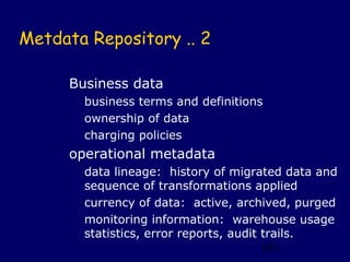 Metdata Repository .. 2

     Business data
       business terms and definitions
       ownership of data
       charging policies
     operational metadata
       data lineage: history of migrated data and
       sequence of transformations applied
       currency of data: active, archived, purged
       monitoring information: warehouse usage
       statistics, error reports, audit trails.
                                        141
 