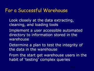 For a Successful Warehouse

 Look closely at the data extracting,
 cleaning, and loading tools
 Implement a user accessible automated
 directory to information stored in the
 warehouse
 Determine a plan to test the integrity of
 the data in the warehouse
 From the start get warehouse users in the
 habit of 'testing' complex queries
                                   144
 