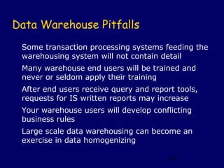 Data Warehouse Pitfalls
 Some transaction processing systems feeding the
 warehousing system will not contain detail
 Many warehouse end users will be trained and
 never or seldom apply their training
 After end users receive query and report tools,
 requests for IS written reports may increase
 Your warehouse users will develop conflicting
 business rules
 Large scale data warehousing can become an
 exercise in data homogenizing

                                       147
 