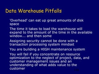 Data Warehouse Pitfalls
 'Overhead' can eat up great amounts of disk
 space
 The time it takes to load the warehouse will
 expand to the amount of the time in the available
 window... and then some
 Assigning security cannot be done with a
 transaction processing system mindset
 You are building a HIGH maintenance system
 You will fail if you concentrate on resource
 optimization to the neglect of project, data, and
 customer management issues and an
 understanding of what adds value to the
 customer                                148
 