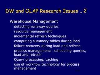 DW and OLAP Research Issues .. 2

 Warehouse Management
   detecting runaway queries
   resource management
   incremental refresh techniques
   computing summary tables during load
   failure recovery during load and refresh
   process management: scheduling queries,
   load and refresh
   Query processing, caching
   use of workflow technology for process
   management
                                        150
 