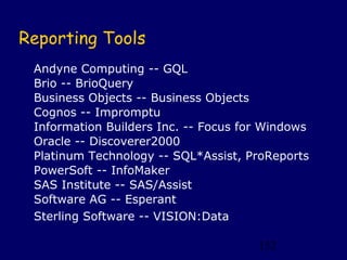 Reporting Tools
 Andyne Computing -- GQL
 Brio -- BrioQuery
 Business Objects -- Business Objects
 Cognos -- Impromptu
 Information Builders Inc. -- Focus for Windows
 Oracle -- Discoverer2000
 Platinum Technology -- SQL*Assist, ProReports
 PowerSoft -- InfoMaker
 SAS Institute -- SAS/Assist
 Software AG -- Esperant
 Sterling Software -- VISION:Data

                                      152
 