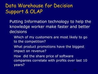 Data Warehouse for Decision
Support & OLAP
 Putting Information technology to help the
 knowledge worker make faster and better
 decisions
   Which of my customers are most likely to go
   to the competition?
   What product promotions have the biggest
   impact on revenue?
   How did the share price of software
   companies correlate with profits over last 10
   years?
                                       16
 