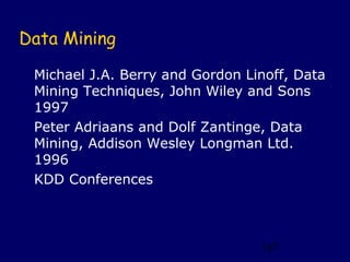 Data Mining

 Michael J.A. Berry and Gordon Linoff, Data
 Mining Techniques, John Wiley and Sons
 1997
 Peter Adriaans and Dolf Zantinge, Data
 Mining, Addison Wesley Longman Ltd.
 1996
 KDD Conferences



                                 167
 
