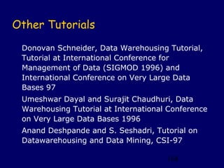 Other Tutorials
 Donovan Schneider, Data Warehousing Tutorial,
 Tutorial at International Conference for
 Management of Data (SIGMOD 1996) and
 International Conference on Very Large Data
 Bases 97
 Umeshwar Dayal and Surajit Chaudhuri, Data
 Warehousing Tutorial at International Conference
 on Very Large Data Bases 1996
 Anand Deshpande and S. Seshadri, Tutorial on
 Datawarehousing and Data Mining, CSI-97

                                      168
 
