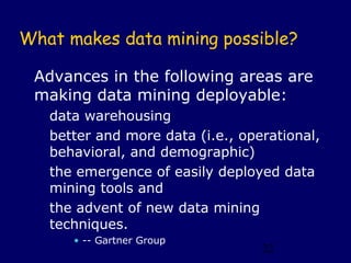 What makes data mining possible?

 Advances in the following areas are
 making data mining deployable:
   data warehousing
   better and more data (i.e., operational,
   behavioral, and demographic)
   the emergence of easily deployed data
   mining tools and
   the advent of new data mining
   techniques.
      • -- Gartner Group
                                  22
 