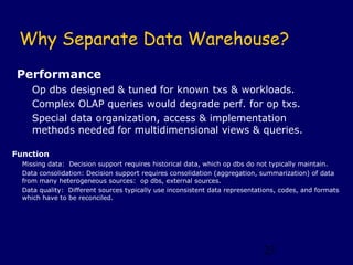 Why Separate Data Warehouse?
Performance
     Op dbs designed & tuned for known txs & workloads.
     Complex OLAP queries would degrade perf. for op txs.
     Special data organization, access & implementation
     methods needed for multidimensional views & queries.

Function
  Missing data: Decision support requires historical data, which op dbs do not typically maintain.
  Data consolidation: Decision support requires consolidation (aggregation, summarization) of data
  from many heterogeneous sources: op dbs, external sources.
  Data quality: Different sources typically use inconsistent data representations, codes, and formats
  which have to be reconciled.




                                                                             23
 