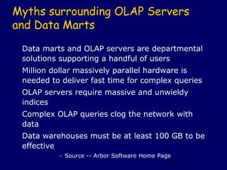 Myths surrounding OLAP Servers
and Data Marts
 Data marts and OLAP servers are departmental
 solutions supporting a handful of users
 Million dollar massively parallel hardware is
 needed to deliver fast time for complex queries
 OLAP servers require massive and unwieldy
 indices
 Complex OLAP queries clog the network with
 data
 Data warehouses must be at least 100 GB to be
 effective
          – Source -- Arbor Software Home Page
                                             36
 