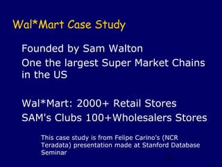Wal*Mart Case Study

 Founded by Sam Walton
 One the largest Super Market Chains
 in the US

 Wal*Mart: 2000+ Retail Stores
 SAM's Clubs 100+Wholesalers Stores
    This case study is from Felipe Carino’s (NCR
    Teradata) presentation made at Stanford Database
    Seminar
                                         37
 