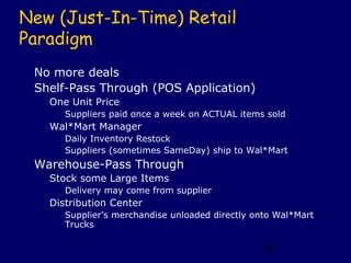 New (Just-In-Time) Retail
Paradigm
 No more deals
 Shelf-Pass Through (POS Application)
   One Unit Price
      Suppliers paid once a week on ACTUAL items sold
   Wal*Mart Manager
      Daily Inventory Restock
      Suppliers (sometimes SameDay) ship to Wal*Mart
 Warehouse-Pass Through
   Stock some Large Items
      Delivery may come from supplier
   Distribution Center
      Supplier’s merchandise unloaded directly onto Wal*Mart
      Trucks

                                                39
 