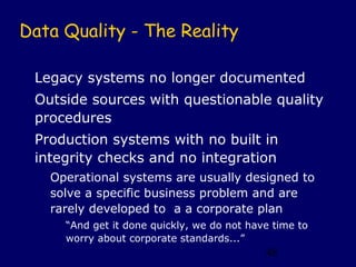 Data Quality - The Reality

 Legacy systems no longer documented
 Outside sources with questionable quality
 procedures
 Production systems with no built in
 integrity checks and no integration
   Operational systems are usually designed to
   solve a specific business problem and are
   rarely developed to a a corporate plan
     “And get it done quickly, we do not have time to
     worry about corporate standards...”
                                            48
 