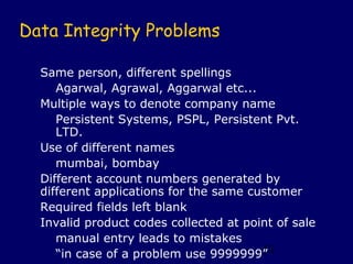 Data Integrity Problems

  Same person, different spellings
     Agarwal, Agrawal, Aggarwal etc...
  Multiple ways to denote company name
     Persistent Systems, PSPL, Persistent Pvt.
     LTD.
  Use of different names
     mumbai, bombay
  Different account numbers generated by
  different applications for the same customer
  Required fields left blank
  Invalid product codes collected at point of sale
     manual entry leads to mistakes
     “in case of a problem use 9999999” 51
 
