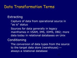 Data Transformation Terms

 Extracting
   Capture of data from operational source in
   “as is” status
   Sources for data generally in legacy
   mainframes in VSAM, IMS, IDMS, DB2; more
   data today in relational databases on Unix
 Conditioning
   The conversion of data types from the source
   to the target data store (warehouse) --
   always a relational database
                                      53
 