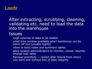Loads

 After extracting, scrubbing, cleaning,
 validating etc. need to load the data
 into the warehouse
 Issues
   huge volumes of data to be loaded
   small time window available when warehouse can be
   taken off line (usually nights)
   when to build index and summary tables
   allow system administrators to monitor, cancel, resume,
   change load rates
   Recover gracefully -- restart after failure from where
   you were and without loss of data integrity

                                             56
 