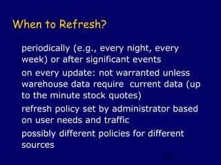 When to Refresh?

 periodically (e.g., every night, every
 week) or after significant events
 on every update: not warranted unless
 warehouse data require current data (up
 to the minute stock quotes)
 refresh policy set by administrator based
 on user needs and traffic
 possibly different policies for different
 sources
                                     60
 