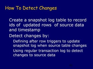 How To Detect Changes

 Create a snapshot log table to record
 ids of updated rows of source data
 and timestamp
 Detect changes by:
   Defining after row triggers to update
   snapshot log when source table changes
   Using regular transaction log to detect
   changes to source data

                                62
 