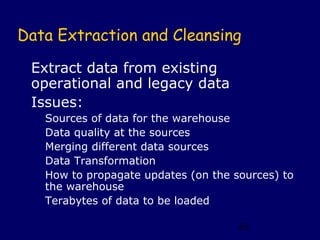 Data Extraction and Cleansing

 Extract data from existing
 operational and legacy data
 Issues:
   Sources of data for the warehouse
   Data quality at the sources
   Merging different data sources
   Data Transformation
   How to propagate updates (on the sources) to
   the warehouse
   Terabytes of data to be loaded

                                     63
 
