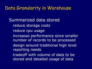 Data Granularity in Warehouse

 Summarized data stored
   reduce storage costs
   reduce cpu usage
   increases performance since smaller
   number of records to be processed
   design around traditional high level
   reporting needs
   tradeoff with volume of data to be
   stored and detailed usage of data
                                 70
 
