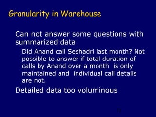 Granularity in Warehouse

 Can not answer some questions with
 summarized data
   Did Anand call Seshadri last month? Not
   possible to answer if total duration of
   calls by Anand over a month is only
   maintained and individual call details
   are not.
 Detailed data too voluminous

                                71
 