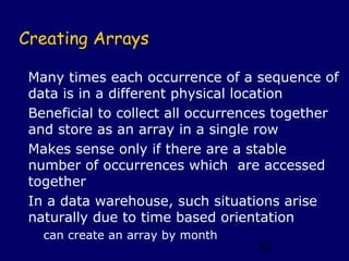 Creating Arrays

 Many times each occurrence of a sequence of
 data is in a different physical location
 Beneficial to collect all occurrences together
 and store as an array in a single row
 Makes sense only if there are a stable
 number of occurrences which are accessed
 together
 In a data warehouse, such situations arise
 naturally due to time based orientation
   can create an array by month
                                   82
 