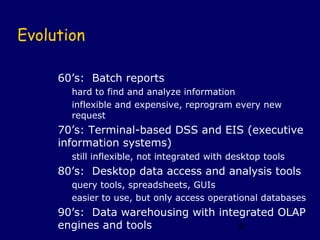 Evolution

     60’s: Batch reports
       hard to find and analyze information
       inflexible and expensive, reprogram every new
       request
     70’s: Terminal-based DSS and EIS (executive
     information systems)
       still inflexible, not integrated with desktop tools
     80’s: Desktop data access and analysis tools
       query tools, spreadsheets, GUIs
       easier to use, but only access operational databases
     90’s: Data warehousing with integrated OLAP
     engines and tools               9
 