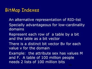 BitMap Indexes

 An alternative representation of RID-list
 Specially advantageous for low-cardinality
 domains
 Represent each row of a table by a bit
 and the table as a bit vector
 There is a distinct bit vector Bv for each
 value v for the domain
 Example: the attribute sex has values M
 and F. A table of 100 million people
 needs 2 lists of 100 million bits
                                  99
 